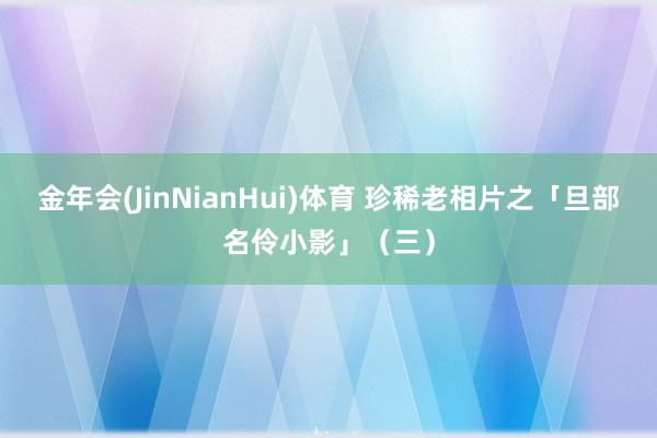 金年会(JinNianHui)体育 珍稀老相片之「旦部名伶小影」（三）