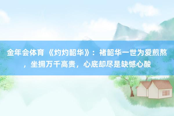 金年会体育 《灼灼韶华》：褚韶华一世为爱煎熬，坐拥万千高贵，心底却尽是缺憾心酸