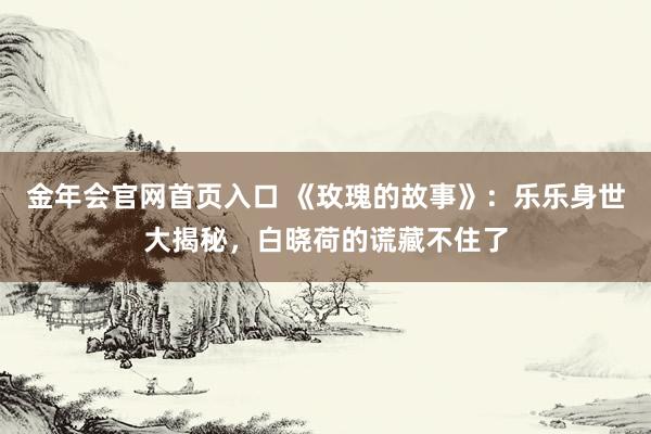 金年会官网首页入口 《玫瑰的故事》：乐乐身世大揭秘，白晓荷的谎藏不住了