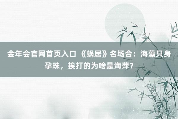 金年会官网首页入口 《蜗居》名场合：海藻只身孕珠，挨打的为啥是海萍？