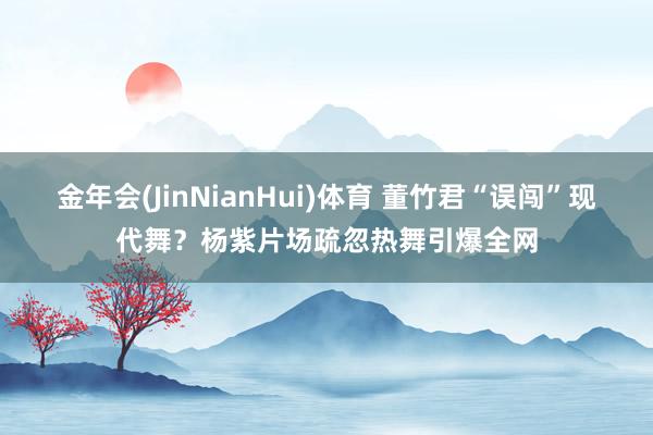 金年会(JinNianHui)体育 董竹君“误闯”现代舞？杨紫片场疏忽热舞引爆全网