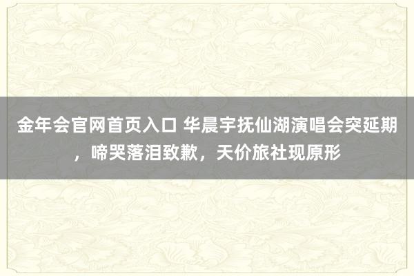 金年会官网首页入口 华晨宇抚仙湖演唱会突延期，啼哭落泪致歉，天价旅社现原形