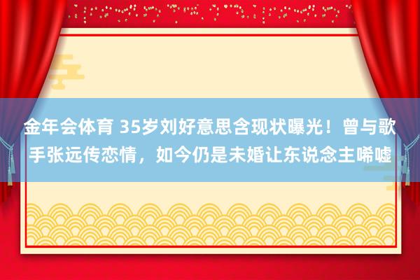 金年会体育 35岁刘好意思含现状曝光！曾与歌手张远传恋情，如今仍是未婚让东说念主唏嘘