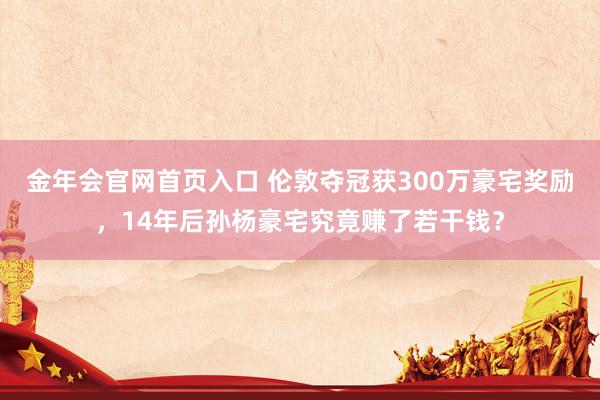 金年会官网首页入口 伦敦夺冠获300万豪宅奖励，14年后孙杨豪宅究竟赚了若干钱？