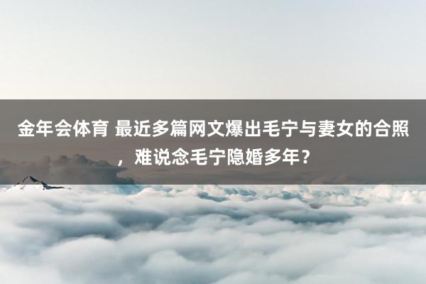金年会体育 最近多篇网文爆出毛宁与妻女的合照，难说念毛宁隐婚多年？