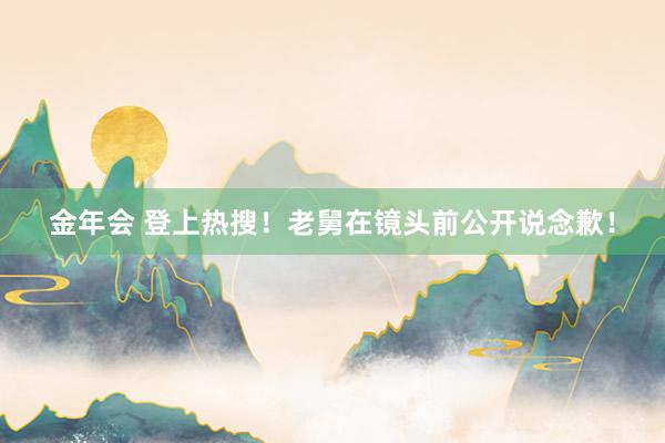 金年会 登上热搜！老舅在镜头前公开说念歉！