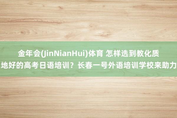 金年会(JinNianHui)体育 怎样选到教化质地好的高考日语培训？长春一号外语培训学校来助力