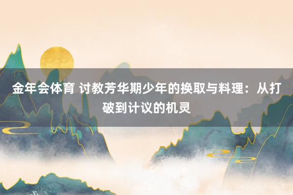金年会体育 讨教芳华期少年的换取与料理：从打破到计议的机灵