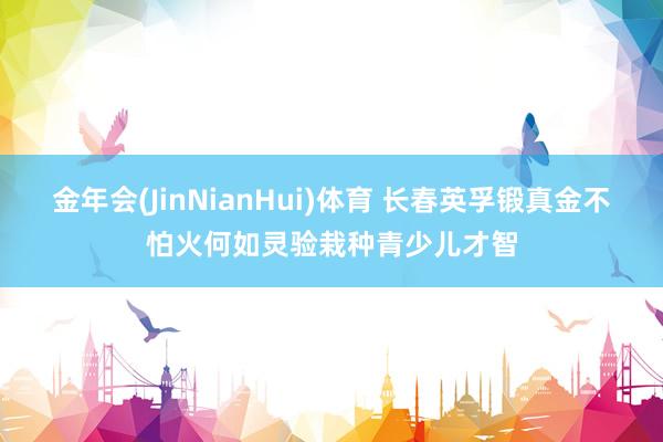 金年会(JinNianHui)体育 长春英孚锻真金不怕火何如灵验栽种青少儿才智
