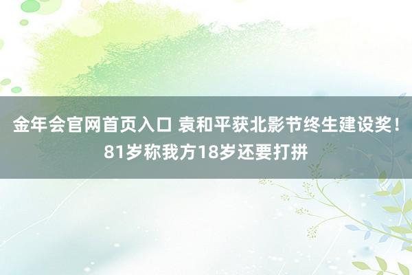 金年会官网首页入口 袁和平获北影节终生建设奖！81岁称我方18岁还要打拼