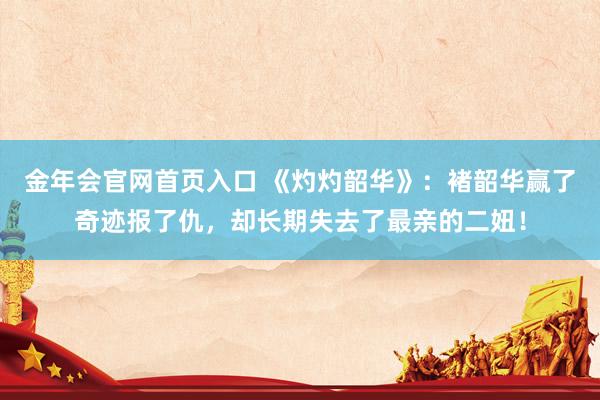 金年会官网首页入口 《灼灼韶华》：褚韶华赢了奇迹报了仇，却长期失去了最亲的二妞！