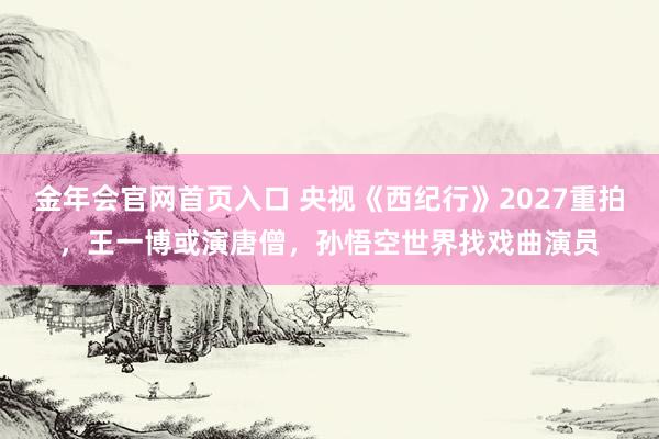 金年会官网首页入口 央视《西纪行》2027重拍，王一博或演唐僧，孙悟空世界找戏曲演员