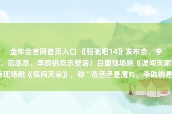 金年会官网首页入口 《驱驰吧14》发布会，李晨、郑恺、沙溢、白鹿、范丞丞、李昀锐欢乐整活！白鹿现场跳《误闯天家》，称“范丞丞是魔丸，李昀锐是灵珠”