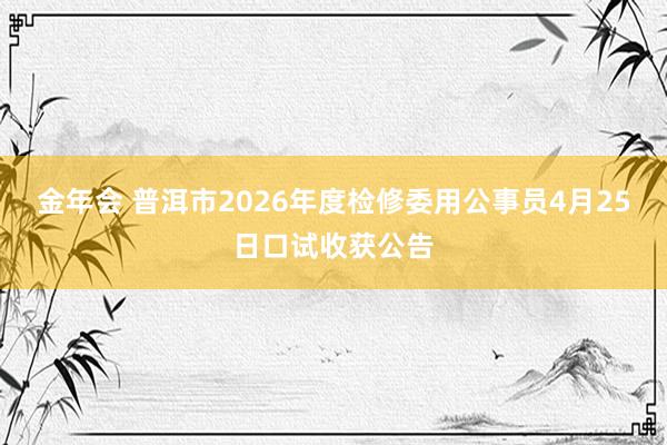 金年会 普洱市2026年度检修委用公事员4月25日口试收获公告