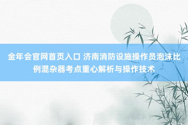 金年会官网首页入口 济南消防设施操作员泡沫比例混杂器考点重心解析与操作技术