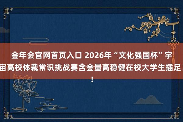金年会官网首页入口 2026年“文化强国杯”宇宙高校体裁常识挑战赛含金量高稳健在校大学生插足！