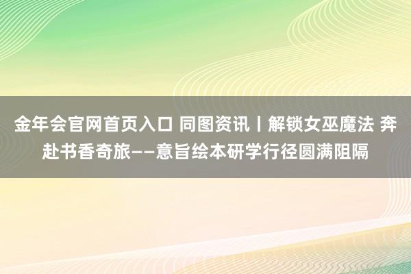 金年会官网首页入口 同图资讯丨解锁女巫魔法 奔赴书香奇旅——意旨绘本研学行径圆满阻隔