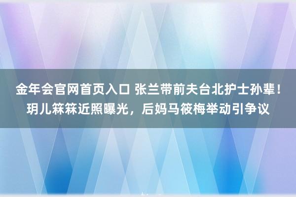 金年会官网首页入口 张兰带前夫台北护士孙辈！玥儿箖箖近照曝光，后妈马筱梅举动引争议
