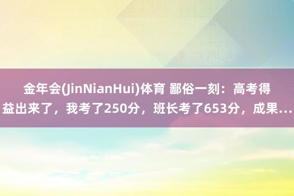 金年会(JinNianHui)体育 鄙俗一刻：高考得益出来了，我考了250分，班长考了653分，成果…
