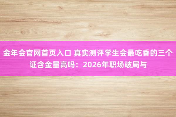 金年会官网首页入口 真实测评学生会最吃香的三个证含金量高吗：2026年职场破局与