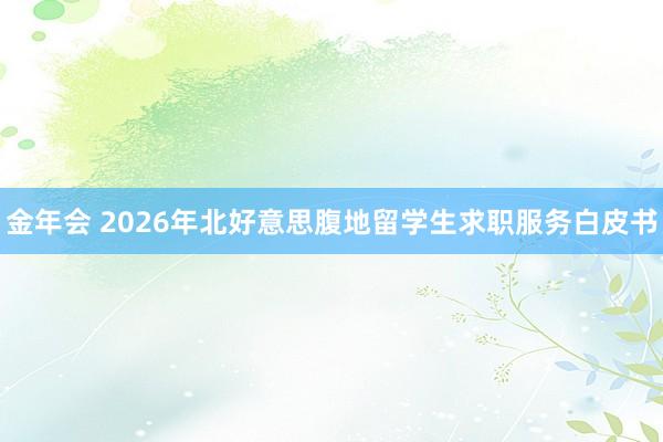 金年会 2026年北好意思腹地留学生求职服务白皮书