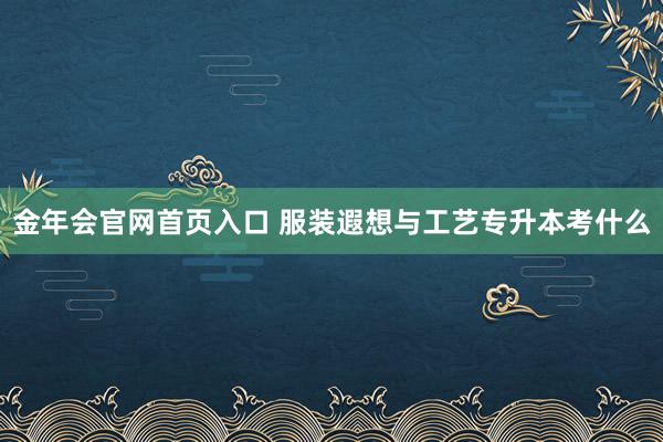 金年会官网首页入口 服装遐想与工艺专升本考什么