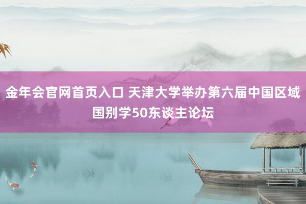 金年会官网首页入口 天津大学举办第六届中国区域国别学50东谈主论坛