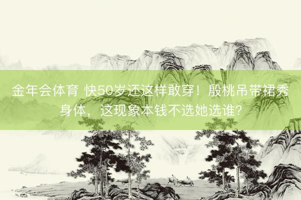 金年会体育 快50岁还这样敢穿！殷桃吊带裙秀身体，这现象本钱不选她选谁？