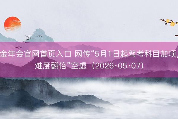 金年会官网首页入口 网传“5月1日起驾考科目加项，难度翻倍”空虚（2026·05·07）