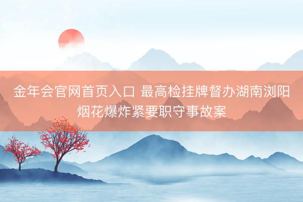 金年会官网首页入口 最高检挂牌督办湖南浏阳烟花爆炸紧要职守事故案