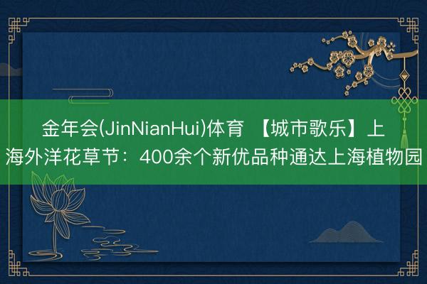 金年会(JinNianHui)体育 【城市歌乐】上海外洋花草节：400余个新优品种通达上海植物园